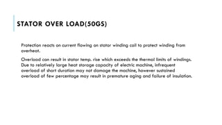 STATOR OVER LOAD(50GS)
Protection reacts on current flowing on stator winding coil to protect winding from
overheat.
Overload can result in stator temp. rise which exceeds the thermal limits of windings.
Due to relatively large heat storage capacity of electric machine, infrequent
overload of short duration may not damage the machine, however sustained
overload of few percentage may result in premature aging and failure of insulation.
 