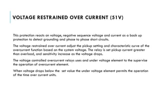 VOLTAGE RESTRAINED OVER CURRENT (51V)
This protection reacts on voltage, negative sequence voltage and current as a back up
protection to detect grounding and phase to phase short circuits.
The voltage restrained over current adjust the pickup setting and characteristic curve of the
overcurrent function based on the system voltage. The relay is set pickup current greater
than overload, and sensitivity increase as the voltage drops.
The voltage controlled overcurrent relays uses and under voltage element to the supervise
the operation of overcurrent element.
When voltage drops below the set value the under voltage element permits the operation
of the time over current units.
 