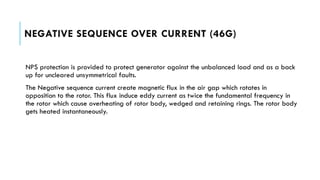 NEGATIVE SEQUENCE OVER CURRENT (46G)
NPS protection is provided to protect generator against the unbalanced load and as a back
up for uncleared unsymmetrical faults.
The Negative sequence current create magnetic flux in the air gap which rotates in
opposition to the rotor. This flux induce eddy current as twice the fundamental frequency in
the rotor which cause overheating of rotor body, wedged and retaining rings. The rotor body
gets heated instantaneously.
 