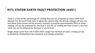 95% STATOR EARTH FAULT PROTECTION (64G1)
There is a limit on the percentage of winding that can be protected by stator earth fault
element. For the earth fault close to generator neutral side, the driving voltage will very low
and hence fault current will be severely reduced. In practice approximately 95% of stator
winding will can be protected for the fault in last 5% of winding the fault current is very low
which can not be detected by this type of earth fault.
Single phase earth fault with in 85%-95% range from terminal of stator winding can be
protected by fundamental zero-sequence overvoltage protection.
 