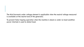 The third harmonic under voltage element is applicable when the neutral voltage measured
is available at the neutral end of the generator.
To prevent false tripping operation when the machine is dead or under no load condition
power interlock is used to detect load.
 