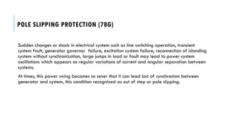 POLE SLIPPING PROTECTION (78G)
Sudden changes or shock in electrical system such as line switching operation, transient
system fault, generator governor failure, excitation system failure, reconnection of islanding
system without synchronization, large jumps in load or fault may lead to power system
oscillations which appears as regular variations of current and angular separation between
systems.
At times, this power swing becomes so sever that it can lead lost of synchronism between
generator and system, this condition recognized as out of step or pole slipping.
 