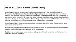 OVER FLUXING PROTECTION (99G)
Over fluxing or over excitation of generator can increase if the ratio of voltage to
frequency (V/HZ) increased certain limits. High voltage or low frequency can rise V/Hz
ratio, it will produce high flux densities in magnetic core of machines, this can cause core of
generator to be saturated & stary flux to be induced in un laminated components that have
not been designed to carry this flux, the resulting eddy current in solid components (e.g. core,
bolts & supporting structure) can cause rapid overheating & damage.
Over fluxing likely to occur during machine start up & shutdown while the generator is not
connected to the system.
Failure in automatic control of excitation system or errors in manual control of machine field
current, could allow excessive voltage to be generated.
Sudden loss of load could cause an overvoltage condition, if generator excitation system
does not respond properly.
 