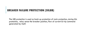 BREAKER FAILURE PROTECTION (50LBB)
The LBB protection is used as back up protection of main protection, during this
protection, relay sense the breaker position, flow of current & trip command
generated by itself.
 