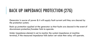 BACK UP IMPEDANCE PROTECTION (27G)
Generator is source of power & it will supply fault current until they are cleared by
the protection system.
Back up protection applied at the generator so that faults are cleared in the event of
downstream protection/breaker fails to operate.
Under impedance element is set to monitor the system impedance at machine
terminal, if the measured impedance falls below set value then relay will operate.
 