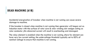 DEAD MACHINE (61B)
Accidental energization of breaker when machine is not running can cause severe
damage to machine.
If the breaker is closed when machine is not running then generator will began act as
induction motor with the surface of rotor core & rotor winding slot wedges acting as
rotor conductor ,this abnormal current will result in overheating and damaged.
The relay element is enabled when the machine is not running ,there for element can
have very low current setting, the undervoltage threshold typically set to 85% of
nominal voltage to ensure that machine is not running.
 