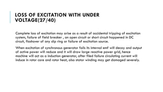 LOSS OF EXCITATION WITH UNDER
VOLTAGE(27/40)
Complete loss of excitation may arise as a result of accidental tripping of excitation
system, failure of field breaker , an open circuit or short circuit happened in DC
circuit, flashover of any slip ring or failure of excitation source.
When excitation of synchronous generator fails its internal emf will decay and output
of active power will reduce and it will draw large reactive power grid, hence
machine will act as a induction generator, after filed failure circulating current will
induce in rotor core and rotor heat, also stator winding may get damaged severely.
 