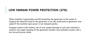 LOW FORWARD POWER PROTECTION (37G)
When machine is generating and CB connecting the generator to the system is
tripped, the electrical load on the generator is cut, this could lead to generator over
speed if the machine input power is not reduced quickly.
Trapped system in the turbine, risk of over speed damage to such sets, interlock is
used for non urgent tripping of the generator breaker and excitation system with a
low forward power check.
 