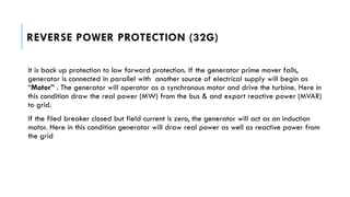 REVERSE POWER PROTECTION (32G)
It is back up protection to low forward protection. If the generator prime mover falls,
generator is connected in parallel with another source of electrical supply will begin as
“Motor” . The generator will operator as a synchronous motor and drive the turbine. Here in
this condition draw the real power (MW) from the bus & and export reactive power (MVAR)
to grid.
If the filed breaker closed but field current is zero, the generator will act as an induction
motor. Here in this condition generator will draw real power as well as reactive power from
the grid
 