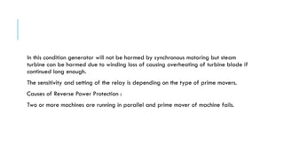 In this condition generator will not be harmed by synchronous motoring but steam
turbine can be harmed due to winding loss of causing overheating of turbine blade if
continued long enough.
The sensitivity and setting of the relay is depending on the type of prime movers.
Causes of Reverse Power Protection :
Two or more machines are running in parallel and prime mover of machine fails.
 