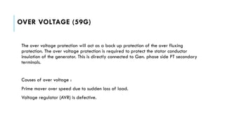 OVER VOLTAGE (59G)
The over voltage protection will act as a back up protection of the over fluxing
protection. The over voltage protection is required to protect the stator conductor
insulation of the generator. This is directly connected to Gen. phase side PT secondary
terminals.
Causes of over voltage :
Prime mover over speed due to sudden loss of load.
Voltage regulator (AVR) is defective.
 