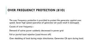 OVER FREQUENCY PROTECTION (81O)
The over frequency protection is provided to protect the generator against over
speed. Sever high speed operation of generator set could result in damaged.
Causes of over frequency :
Demand of active power suddenly decreased in power grid
Full or partial load rejection (Load thrown off)
Over shedding of load during major disturbance. Generator CB oprn during load.
 