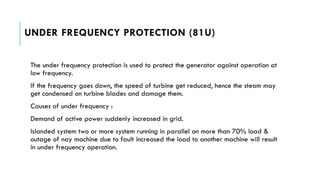 UNDER FREQUENCY PROTECTION (81U)
The under frequency protection is used to protect the generator against operation at
low frequency.
If the frequency goes down, the speed of turbine get reduced, hence the steam may
get condensed on turbine blades and damage them.
Causes of under frequency :
Demand of active power suddenly increased in grid.
Islanded system two or more system running in parallel on more than 70% load &
outage of nay machine due to fault increased the load to another machine will result
in under frequency operation.
 