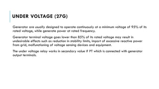 UNDER VOLTAGE (27G)
Generator are usually designed to operate continuously at a minimum voltage of 95% of its
rated voltage, while generate power at rated frequency.
Generator terminal voltage goes lower than 85% of its rated voltage may result in
undesirable effects such as reduction in stability limits, import of excessive reactive power
from grid, malfunctioning of voltage sensing devices and equipment.
The under voltage relay works in secondary value if PT which is connected with generator
output terminals.
 