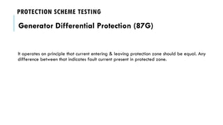 PROTECTION SCHEME TESTING
Generator Differential Protection (87G)
It operates on principle that current entering & leaving protection zone should be equal. Any
difference between that indicates fault current present in protected zone.
 