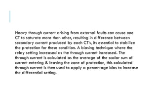Heavy through current arising from external faults can cause one
CT to saturate more than other, resulting in difference between
secondary current produced by each CT’s, its essential to stabilize
the protection for these condition. A biasing technique where the
relay setting increased as the through current increased. The
through current is calculated as the average of the scalar sum of
current entering & leaving the zone of protection, this calculated
through current is then used to apply a percentage bias to increase
the differential setting.
 