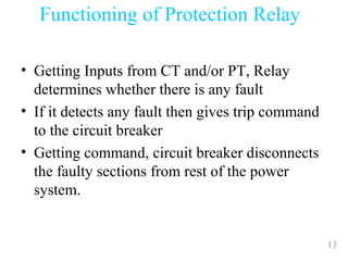 13
• Getting Inputs from CT and/or PT, Relay
determines whether there is any fault
• If it detects any fault then gives trip command
to the circuit breaker
• Getting command, circuit breaker disconnects
the faulty sections from rest of the power
system.
Functioning of Protection Relay
 