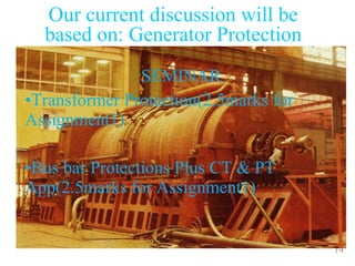 14
Our current discussion will be
based on: Generator Protection
SEMINAR
•Transformer Protection(2.5marks for
Assignment1)
•Bus bar Protections Plus CT & PT
App(2.5marks for Assignment1)
 