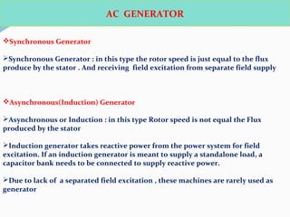 AC GENERATOR
Synchronous Generator
Synchronous Generator : in this type the rotor speed is just equal to the flux
produce by the stator . And receiving field excitation from separate field supply
Asynchronous(Induction) Generator
Asynchronous or Induction : in this type Rotor speed is not equal the Flux
produced by the stator
Induction generator takes reactive power from the power system for field
excitation. If an induction generator is meant to supply a standalone load, a
capacitor bank needs to be connected to supply reactive power.
Due to lack of a separated field excitation , these machines are rarely used as
generator
 