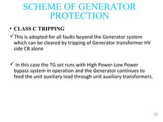 20
SCHEME OF GENERATOR
PROTECTION
• CLASS C TRIPPING
This is adopted for all faults beyond the Generator system
which can be cleared by tripping of Generator transformer HV
side CB alone
 In this case the TG set runs with High Power-Low Power
bypass system in operation and the Generator continues to
feed the unit auxiliary load through unit auxiliary transformers.
 
