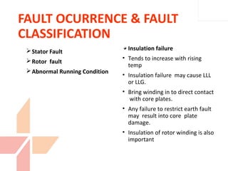 FAULT OCURRENCE & FAULT
CLASSIFICATION
Insulation failure
• Tends to increase with rising
temp
• Insulation failure may cause LLL
or LLG.
• Bring winding in to direct contact
with core plates.
• Any failure to restrict earth fault
may result into core plate
damage.
• Insulation of rotor winding is also
important
Stator Fault
Rotor fault
Abnormal Running Condition
 