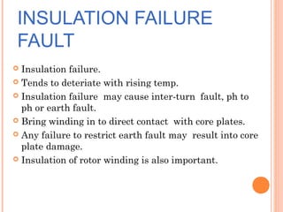 INSULATION FAILURE
FAULT
 Insulation failure.
 Tends to deteriate with rising temp.
 Insulation failure may cause inter-turn fault, ph to
ph or earth fault.
 Bring winding in to direct contact with core plates.
 Any failure to restrict earth fault may result into core
plate damage.
 Insulation of rotor winding is also important.
 