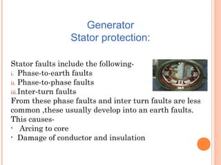 Generator
Stator protection:
Stator faults include the following-
i. Phase-to-earth faults
ii. Phase-to-phase faults
iii.Inter-turn faults
From these phase faults and inter turn faults are less
common ,these usually develop into an earth faults.
This causes-
• Arcing to core
• Damage of conductor and insulation
 