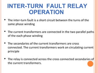 INTER-TURN FAULT RELAY
OPERATION
 The inter-turn fault is a short circuit between the turns of the
same phase winding
 The current transformers are connected in the two parallel paths
of the each phase winding
 The secondaries of the current transformers are cross
connected. The current transformers work on circulating current
principle
 The relay is connected across the cross connected secondaries of
the current transformers.
 