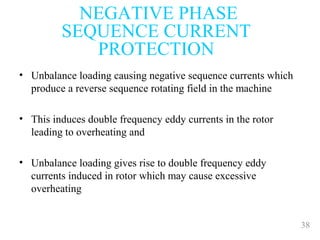 38
• Unbalance loading causing negative sequence currents which
produce a reverse sequence rotating field in the machine
• This induces double frequency eddy currents in the rotor
leading to overheating and
• Unbalance loading gives rise to double frequency eddy
currents induced in rotor which may cause excessive
overheating
NEGATIVE PHASE
SEQUENCE CURRENT
PROTECTION
 