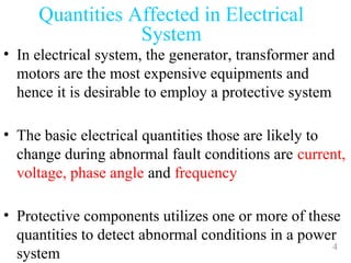 4
• In electrical system, the generator, transformer and
motors are the most expensive equipments and
hence it is desirable to employ a protective system
• The basic electrical quantities those are likely to
change during abnormal fault conditions are current,
voltage, phase angle and frequency
• Protective components utilizes one or more of these
quantities to detect abnormal conditions in a power
system
Quantities Affected in Electrical
System
 