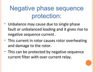 Negative phase sequence
protection:
• Unbalance may cause due to single phase
fault or unbalanced loading and it gives rise to
negative sequence current .
• This current in rotor causes rotor overheating
and damage to the rotor.
• This can be protected by negative sequence
current filter with over current relay.
 