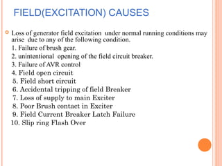 FIELD(EXCITATION) CAUSES
 Loss of generator field excitation under normal running conditions may
arise due to any of the following condition.
1. Failure of brush gear.
2. unintentional opening of the field circuit breaker.
3. Failure of AVR control
4. Field open circuit
5. Field short circuit
6. Accidental tripping of field Breaker
7. Loss of supply to main Exciter
8. Poor Brush contact in Exciter
9. Field Current Breaker Latch Failure
10. Slip ring Flash Over
 