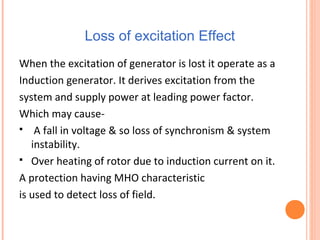 Loss of excitation Effect
When the excitation of generator is lost it operate as a
Induction generator. It derives excitation from the
system and supply power at leading power factor.
Which may cause-
 A fall in voltage & so loss of synchronism & system
instability.
 Over heating of rotor due to induction current on it.
A protection having MHO characteristic
is used to detect loss of field.
 