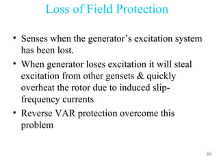 46
• Senses when the generator’s excitation system
has been lost.
• When generator loses excitation it will steal
excitation from other gensets & quickly
overheat the rotor due to induced slip-
frequency currents
• Reverse VAR protection overcome this
problem
Loss of Field Protection
 
