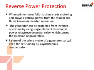  When prime-mover fails machine starts motoring
and draws electrical power from the system and
this is known as inverted operation .
 The generator can be protected from inverted
operation by using single-element directional
power relay(reverse power relay) which senses
the direction of power flow.
 Failure of the prime mover of a generator set ,will
keep the set running as asynchronous
compensator
Reverse Power Protection
 