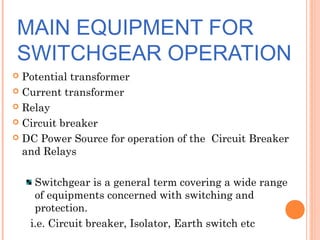 MAIN EQUIPMENT FOR
SWITCHGEAR OPERATION
 Potential transformer
 Current transformer
 Relay
 Circuit breaker
 DC Power Source for operation of the Circuit Breaker
and Relays
Switchgear is a general term covering a wide range
of equipments concerned with switching and
protection.
i.e. Circuit breaker, Isolator, Earth switch etc
 