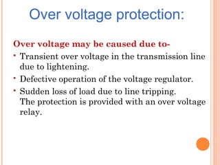 Over voltage protection:
Over voltage may be caused due to-
 Transient over voltage in the transmission line
due to lightening.
 Defective operation of the voltage regulator.
 Sudden loss of load due to line tripping.
The protection is provided with an over voltage
relay.
 