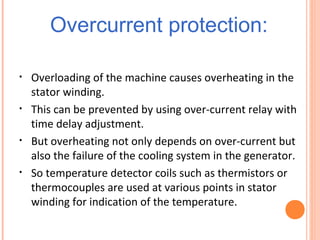 Overcurrent protection:
• Overloading of the machine causes overheating in the
stator winding.
• This can be prevented by using over-current relay with
time delay adjustment.
• But overheating not only depends on over-current but
also the failure of the cooling system in the generator.
• So temperature detector coils such as thermistors or
thermocouples are used at various points in stator
winding for indication of the temperature.
 