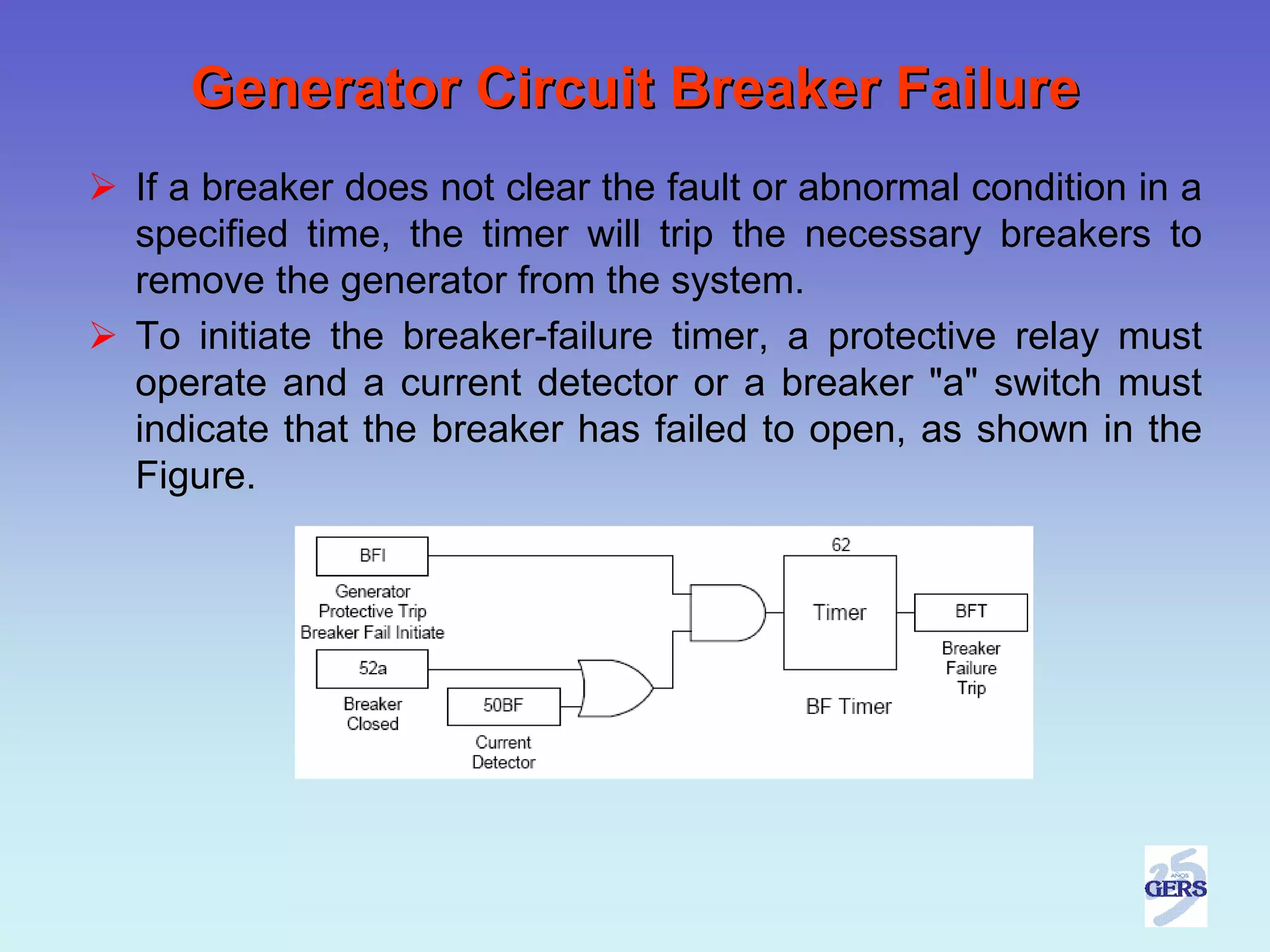 Generator Circuit Breaker Failure
If a breaker does not clear the fault or abnormal condition in a
specified time, the timer will trip the necessary breakers to
remove the generator from the system.
To initiate the breaker-failure timer, a protective relay must
operate and a current detector or a breaker "a" switch must
indicate that the breaker has failed to open, as shown in the
Figure.
 