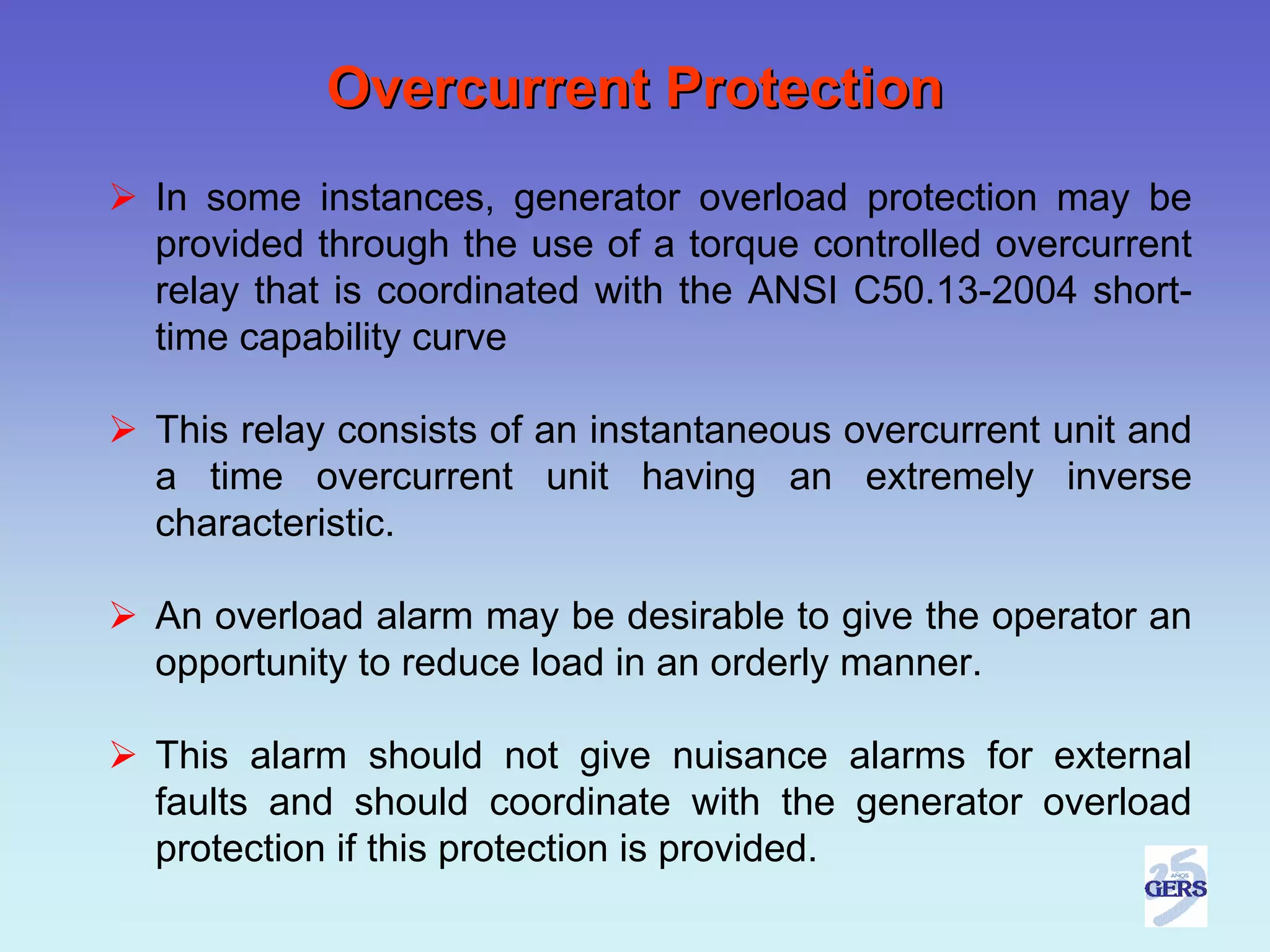 Overcurrent Protection
In some instances, generator overload protection may be
provided through the use of a torque controlled overcurrent
relay that is coordinated with the ANSI C50.13-2004 short-
time capability curve

This relay consists of an instantaneous overcurrent unit and
a time overcurrent unit having an extremely inverse
characteristic.

An overload alarm may be desirable to give the operator an
opportunity to reduce load in an orderly manner.

This alarm should not give nuisance alarms for external
faults and should coordinate with the generator overload
protection if this protection is provided.
 