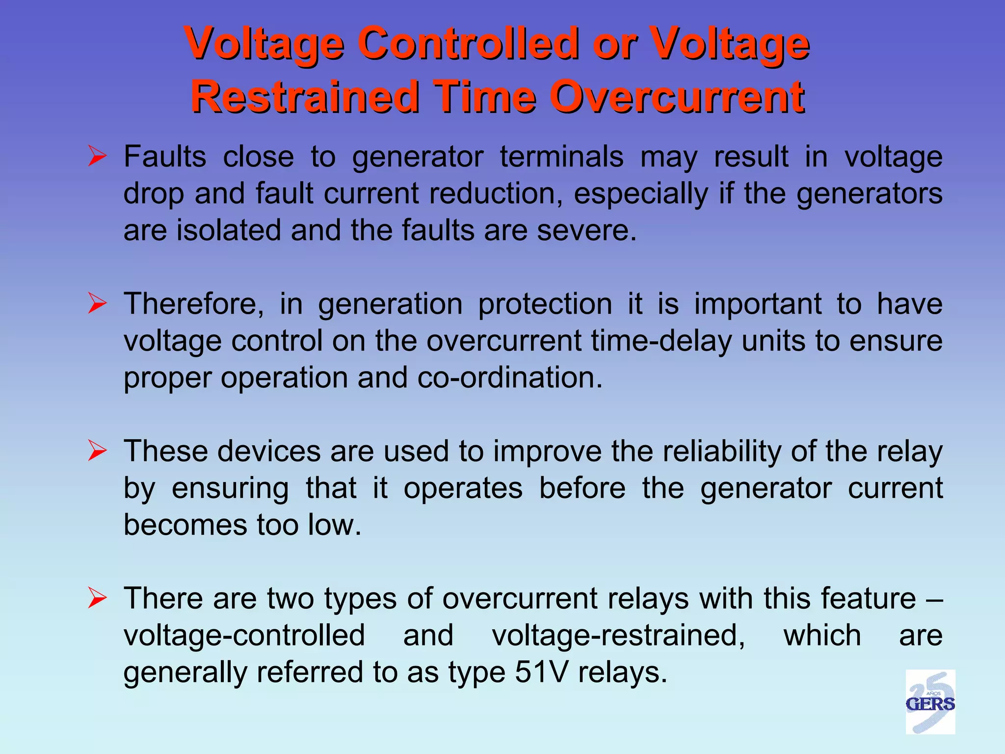 Voltage Controlled or Voltage
    Restrained Time Overcurrent
Faults close to generator terminals may result in voltage
drop and fault current reduction, especially if the generators
are isolated and the faults are severe.

Therefore, in generation protection it is important to have
voltage control on the overcurrent time-delay units to ensure
proper operation and co-ordination.

These devices are used to improve the reliability of the relay
by ensuring that it operates before the generator current
becomes too low.

There are two types of overcurrent relays with this feature –
voltage-controlled and voltage-restrained, which are
generally referred to as type 51V relays.
 