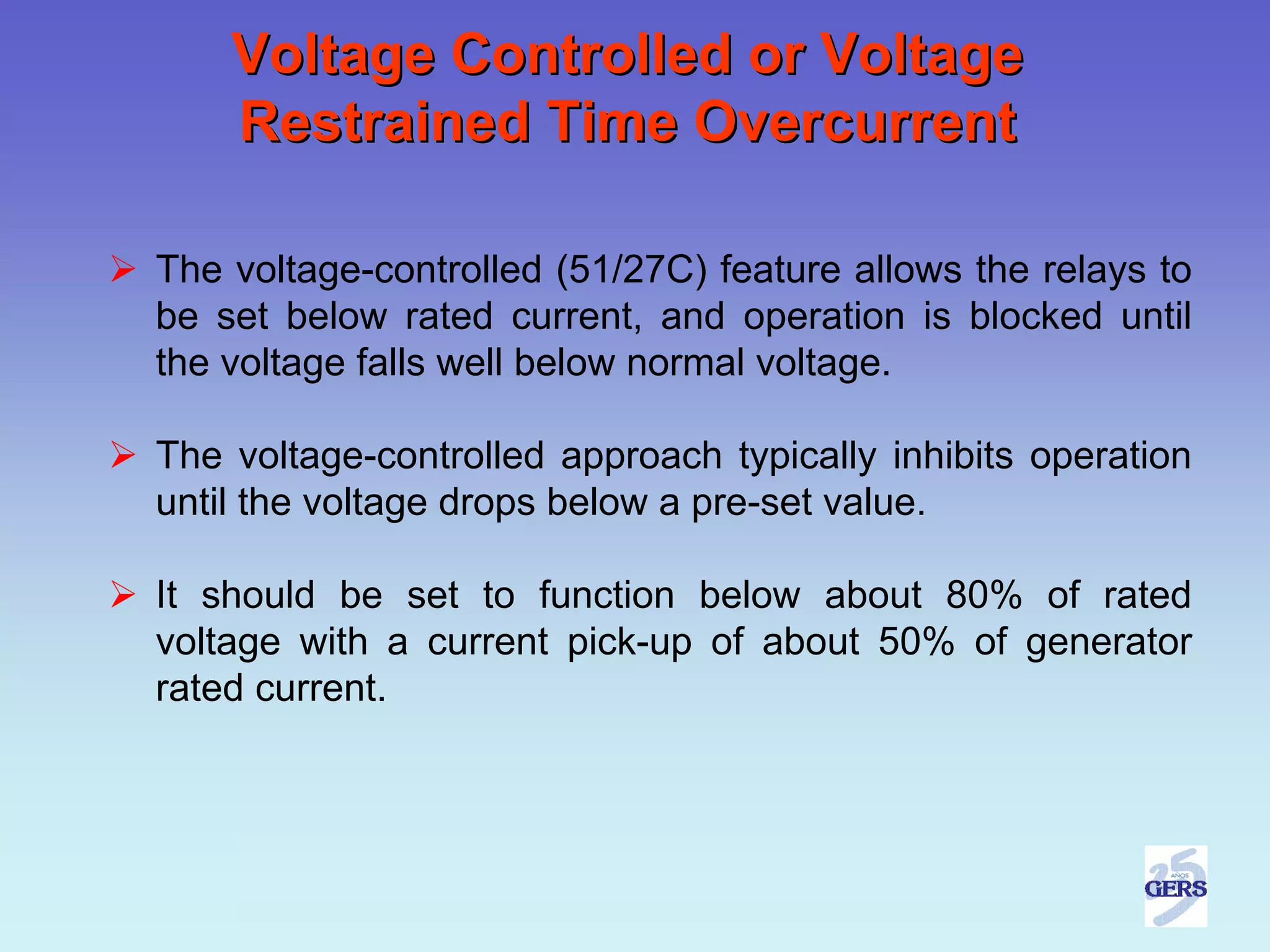 Voltage Controlled or Voltage
    Restrained Time Overcurrent

The voltage-controlled (51/27C) feature allows the relays to
be set below rated current, and operation is blocked until
the voltage falls well below normal voltage.

The voltage-controlled approach typically inhibits operation
until the voltage drops below a pre-set value.

It should be set to function below about 80% of rated
voltage with a current pick-up of about 50% of generator
rated current.
 