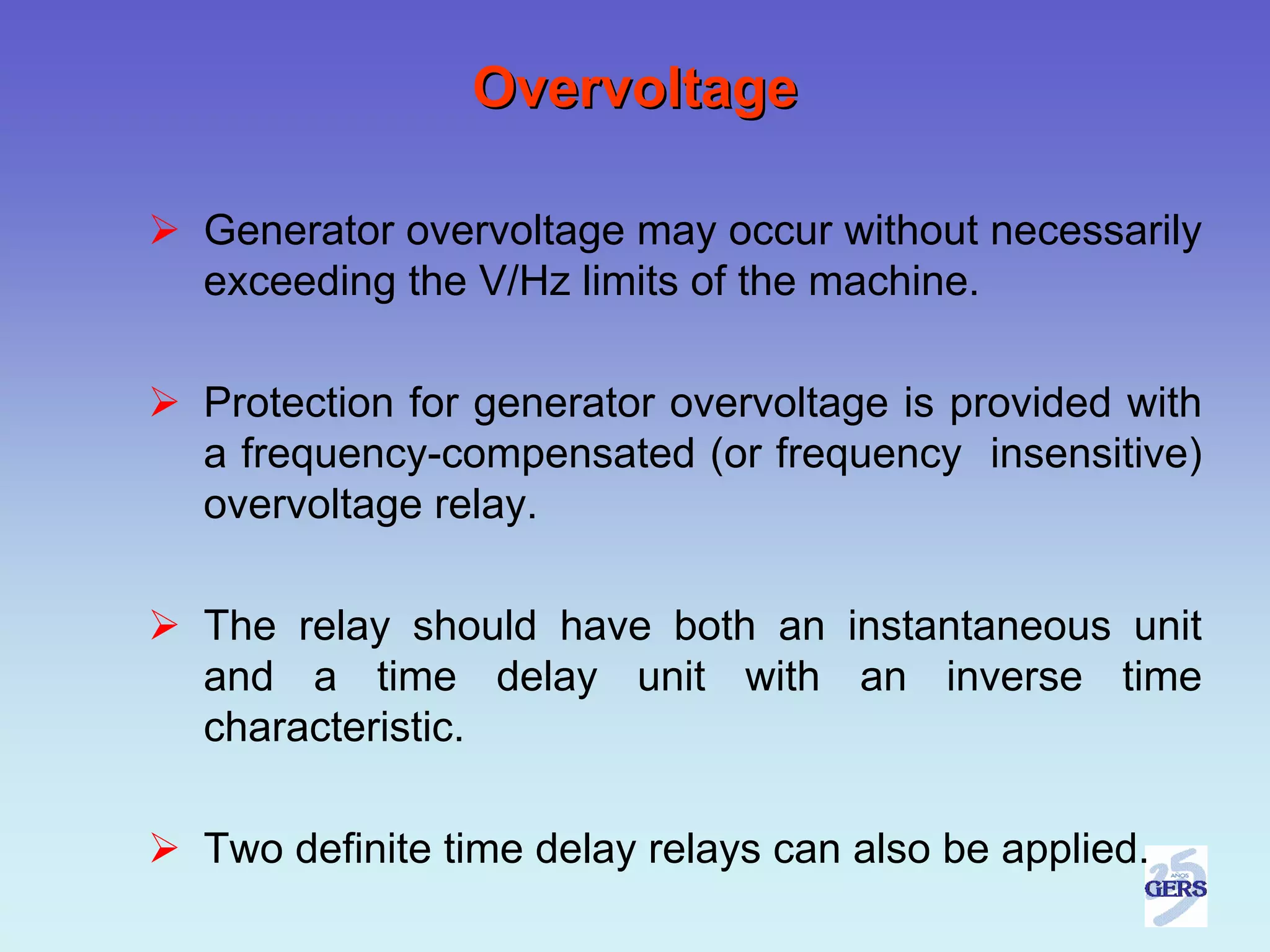 Overvoltage

Generator overvoltage may occur without necessarily
exceeding the V/Hz limits of the machine.

Protection for generator overvoltage is provided with
a frequency-compensated (or frequency insensitive)
overvoltage relay.

The relay should have both an instantaneous unit
and a time delay unit with an inverse time
characteristic.

Two definite time delay relays can also be applied.
 