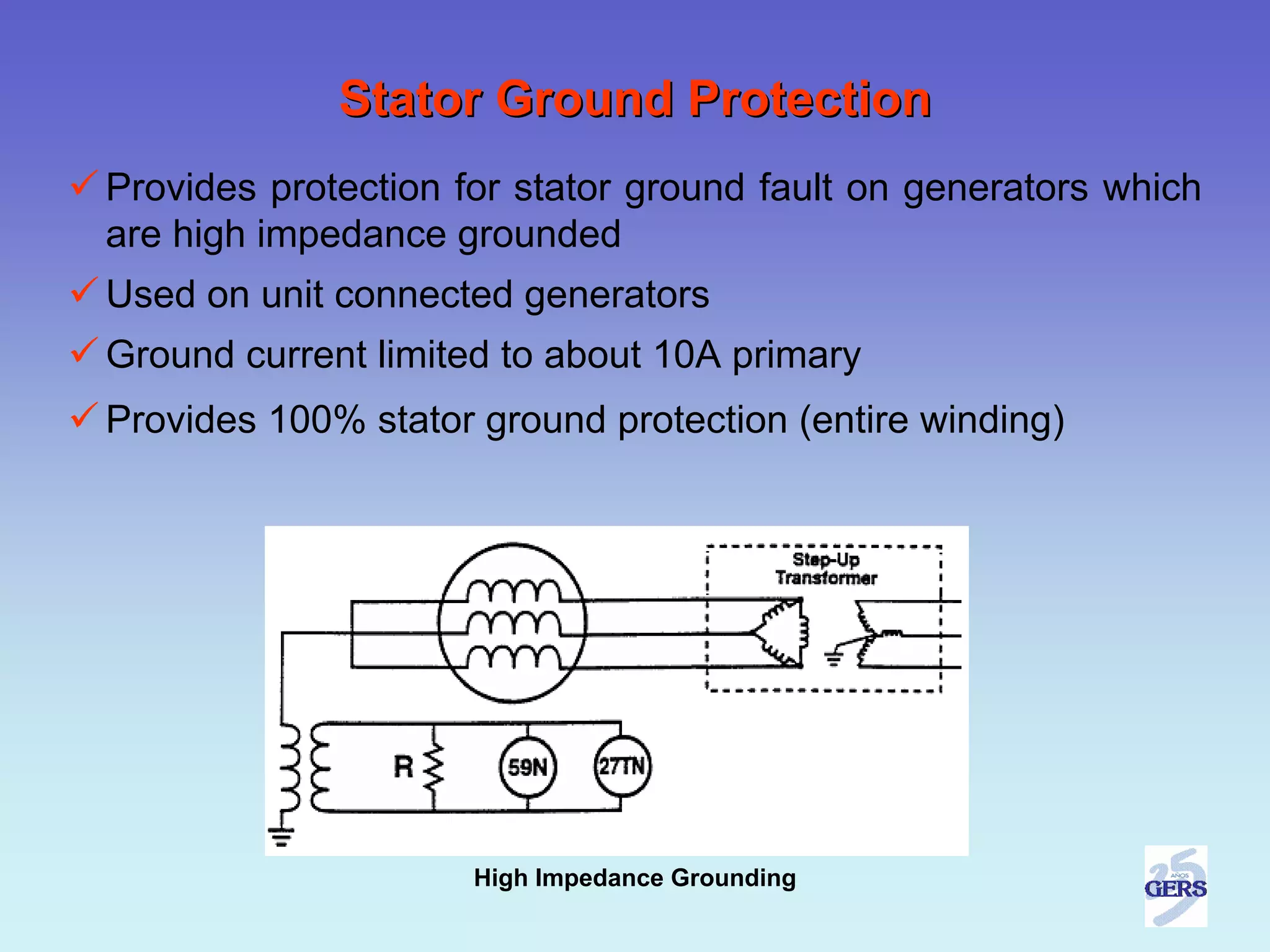 Stator Ground Protection
Provides protection for stator ground fault on generators which
are high impedance grounded
Used on unit connected generators
Ground current limited to about 10A primary
Provides 100% stator ground protection (entire winding)




                     High Impedance Grounding
 