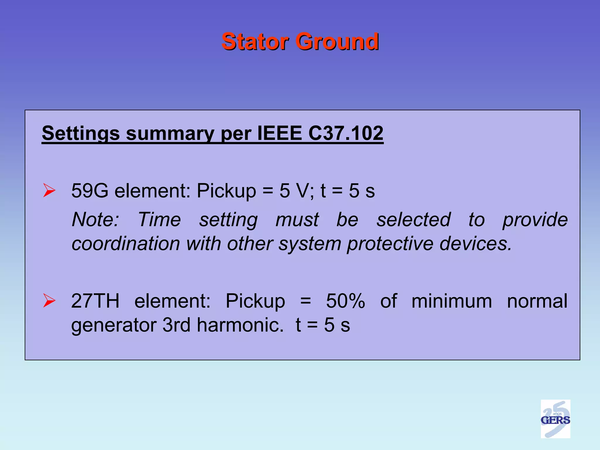 Stator Ground


Settings summary per IEEE C37.102

  59G element: Pickup = 5 V; t = 5 s
  Note: Time setting must be selected to provide
  coordination with other system protective devices.

  27TH element: Pickup = 50% of minimum normal
  generator 3rd harmonic. t = 5 s
 
