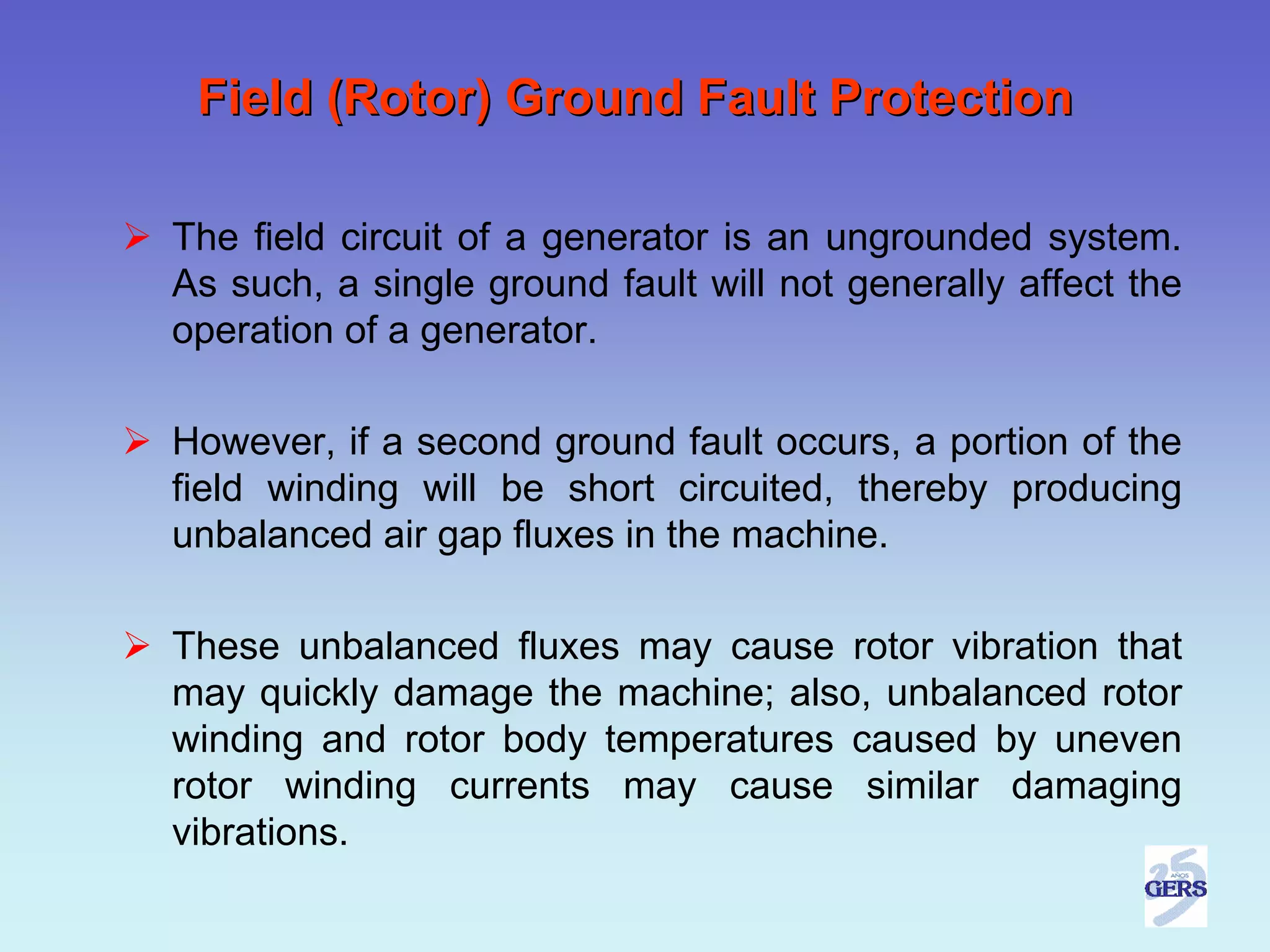 Field (Rotor) Ground Fault Protection

The field circuit of a generator is an ungrounded system.
As such, a single ground fault will not generally affect the
operation of a generator.

However, if a second ground fault occurs, a portion of the
field winding will be short circuited, thereby producing
unbalanced air gap fluxes in the machine.

These unbalanced fluxes may cause rotor vibration that
may quickly damage the machine; also, unbalanced rotor
winding and rotor body temperatures caused by uneven
rotor winding currents may cause similar damaging
vibrations.
 
