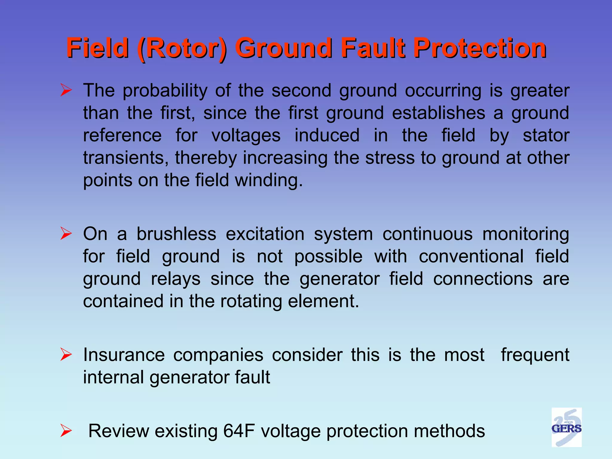 Field (Rotor) Ground Fault Protection
 The probability of the second ground occurring is greater
 than the first, since the first ground establishes a ground
 reference for voltages induced in the field by stator
 transients, thereby increasing the stress to ground at other
 points on the field winding.

 On a brushless excitation system continuous monitoring
 for field ground is not possible with conventional field
 ground relays since the generator field connections are
 contained in the rotating element.

 Insurance companies consider this is the most frequent
 internal generator fault

 Review existing 64F voltage protection methods
 