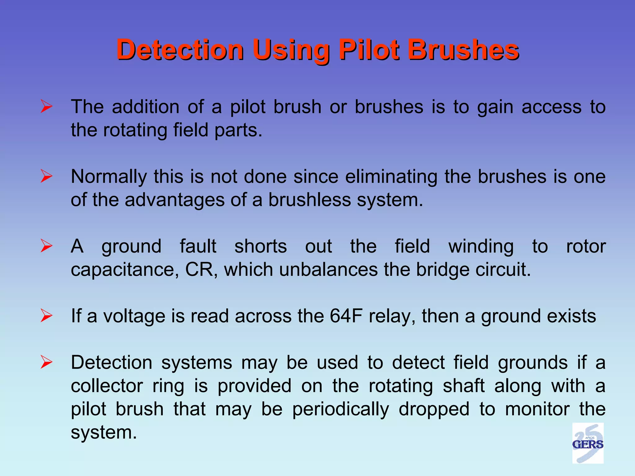 Detection Using Pilot Brushes
The addition of a pilot brush or brushes is to gain access to
the rotating field parts.

Normally this is not done since eliminating the brushes is one
of the advantages of a brushless system.

A ground fault shorts out the field winding to rotor
capacitance, CR, which unbalances the bridge circuit.

If a voltage is read across the 64F relay, then a ground exists

Detection systems may be used to detect field grounds if a
collector ring is provided on the rotating shaft along with a
pilot brush that may be periodically dropped to monitor the
system.
 