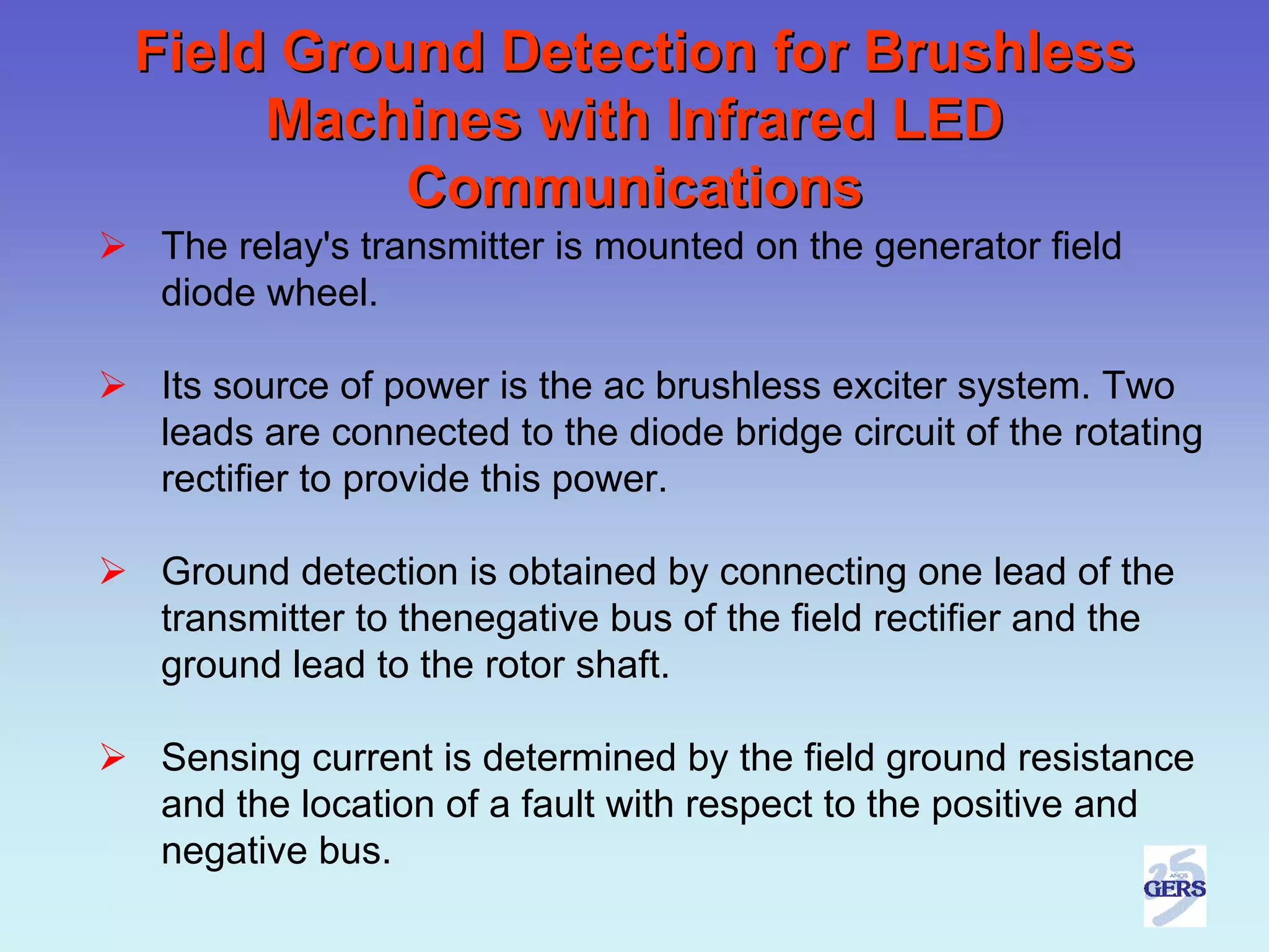 Field Ground Detection for Brushless
     Machines with Infrared LED
          Communications
The relay's transmitter is mounted on the generator field
diode wheel.

Its source of power is the ac brushless exciter system. Two
leads are connected to the diode bridge circuit of the rotating
rectifier to provide this power.

Ground detection is obtained by connecting one lead of the
transmitter to thenegative bus of the field rectifier and the
ground lead to the rotor shaft.

Sensing current is determined by the field ground resistance
and the location of a fault with respect to the positive and
negative bus.
 