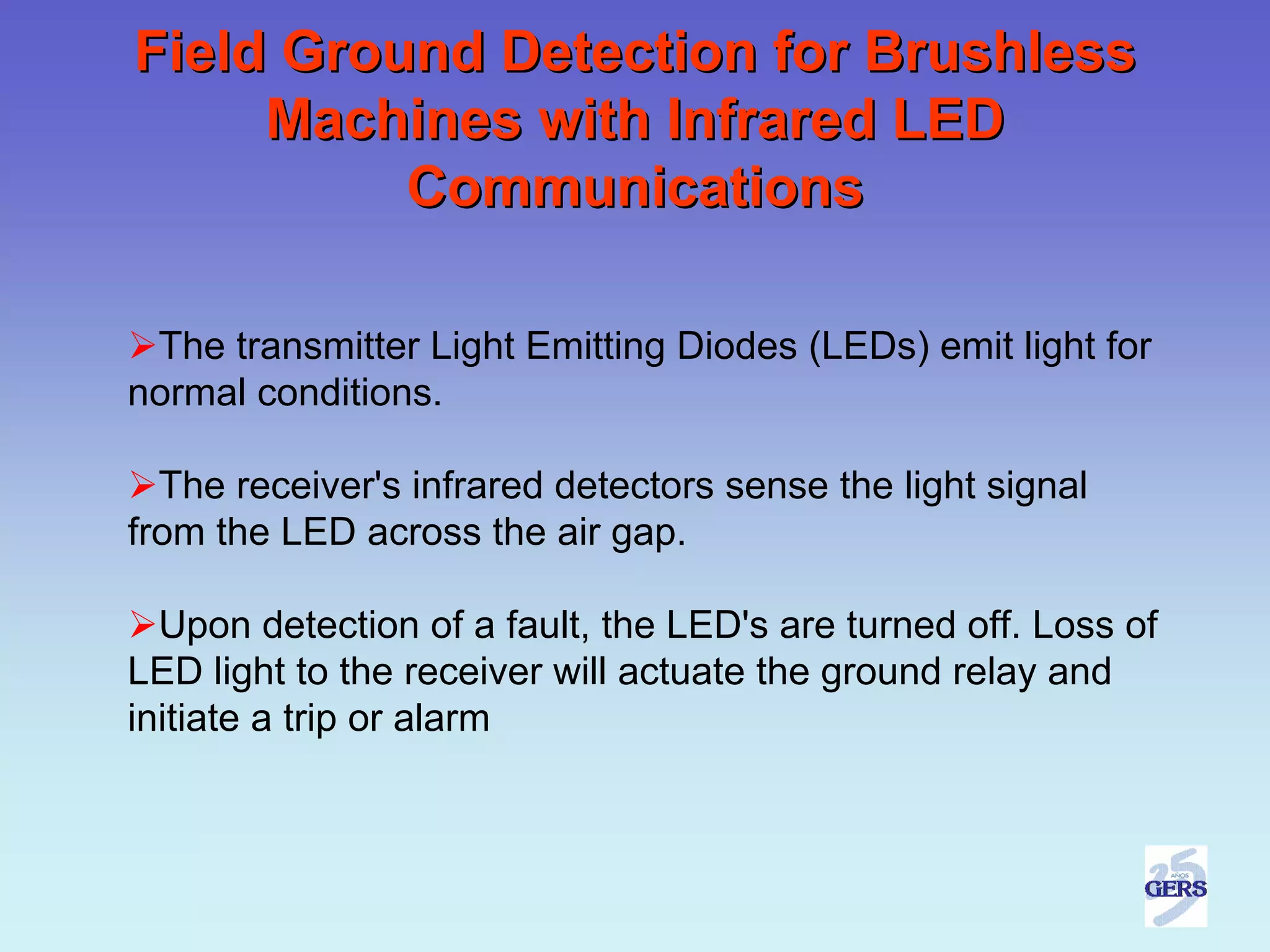 Field Ground Detection for Brushless
     Machines with Infrared LED
          Communications

 The transmitter Light Emitting Diodes (LEDs) emit light for
normal conditions.

  The receiver's infrared detectors sense the light signal
from the LED across the air gap.

  Upon detection of a fault, the LED's are turned off. Loss of
LED light to the receiver will actuate the ground relay and
initiate a trip or alarm
 